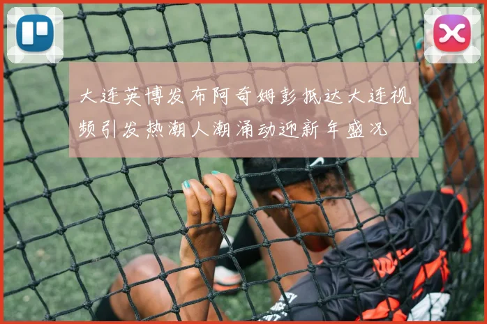 大连英博发布阿奇姆彭抵达大连视频引发热潮人潮涌动迎新年盛况