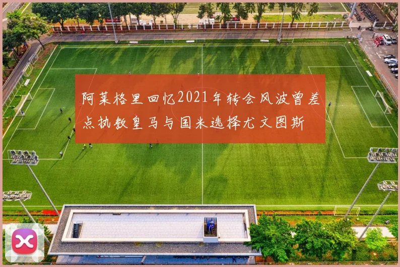 阿莱格里回忆2021年转会风波曾差点执教皇马与国米选择尤文图斯