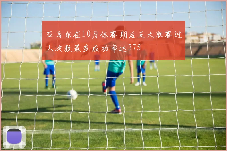 亚马尔在10月休赛期后五大联赛过人次数最多成功率达375