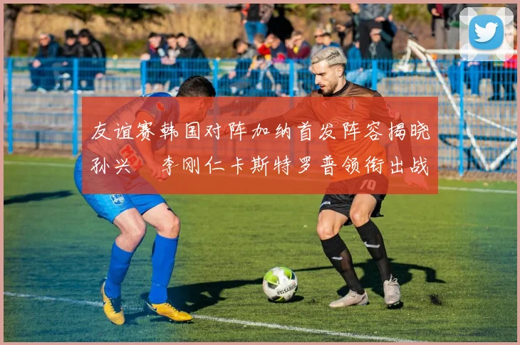 友谊赛韩国对阵加纳首发阵容揭晓孙兴慜李刚仁卡斯特罗普领衔出战