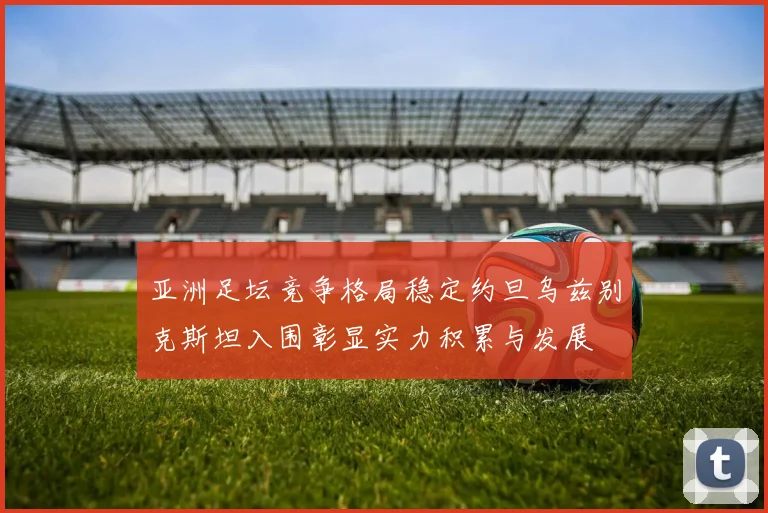 亚洲足坛竞争格局稳定约旦乌兹别克斯坦入围彰显实力积累与发展