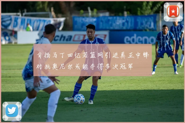 肯扬马丁回忆若篮网引进真正中锋对抗奥尼尔或能夺得多次冠军