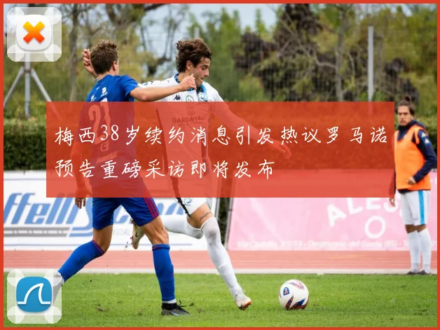 梅西38岁续约消息引发热议罗马诺预告重磅采访即将发布
