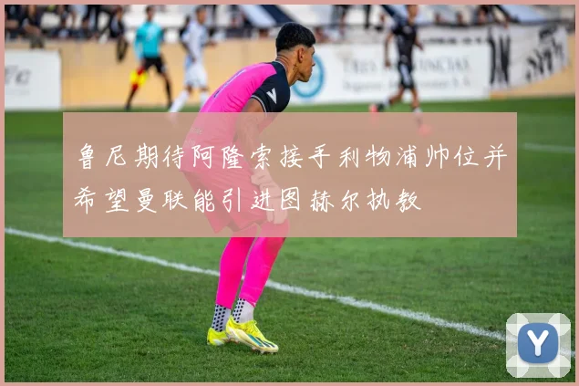 鲁尼期待阿隆索接手利物浦帅位并希望曼联能引进图赫尔执教