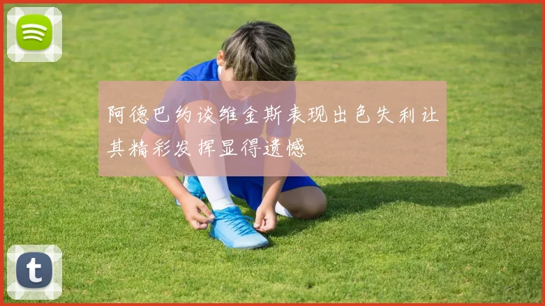 阿德巴约谈维金斯表现出色失利让其精彩发挥显得遗憾