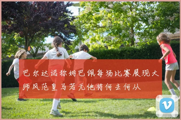 巴尔达诺称姆巴佩每场比赛展现大师风范皇马若无他将何去何从