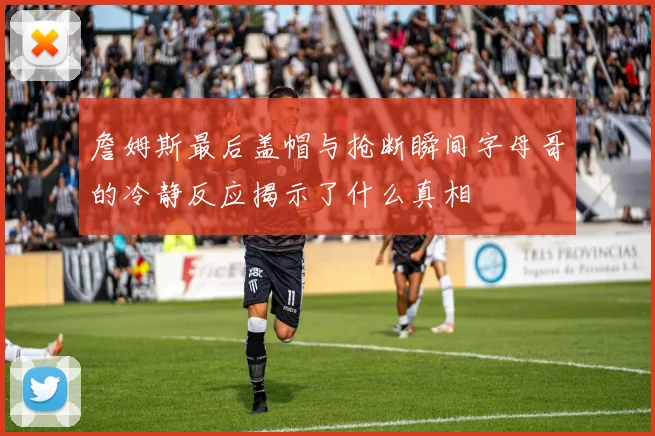 詹姆斯最后盖帽与抢断瞬间字母哥的冷静反应揭示了什么真相