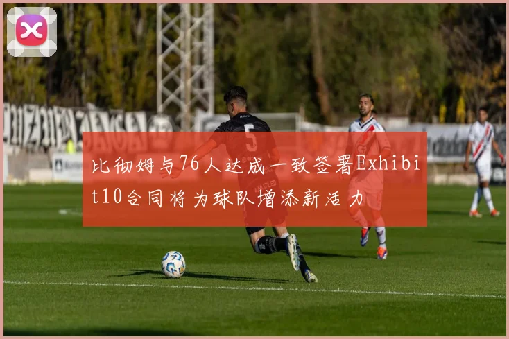 比彻姆与76人达成一致签署Exhibit10合同将为球队增添新活力