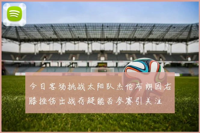 今日客场挑战太阳队杰伦布朗因右膝挫伤出战存疑能否参赛引关注