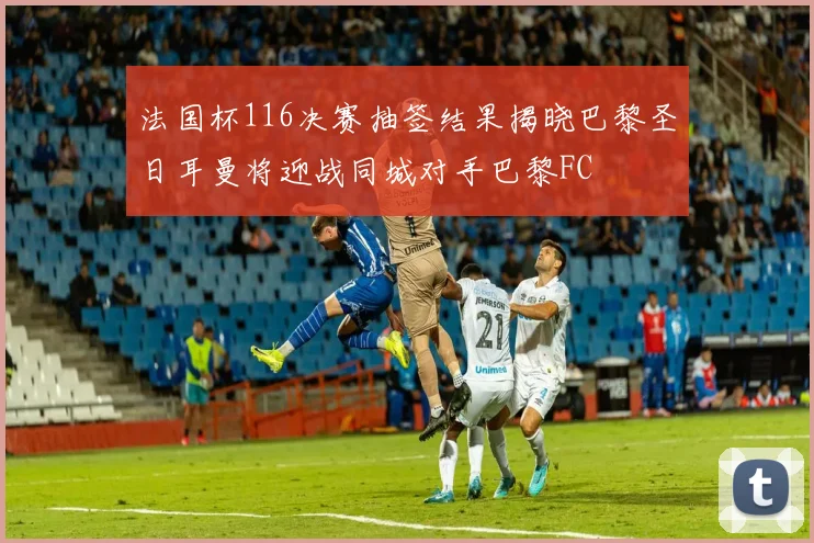法国杯116决赛抽签结果揭晓巴黎圣日耳曼将迎战同城对手巴黎FC
