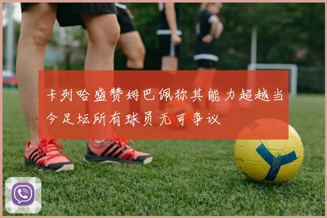 卡列哈盛赞姆巴佩称其能力超越当今足坛所有球员无可争议