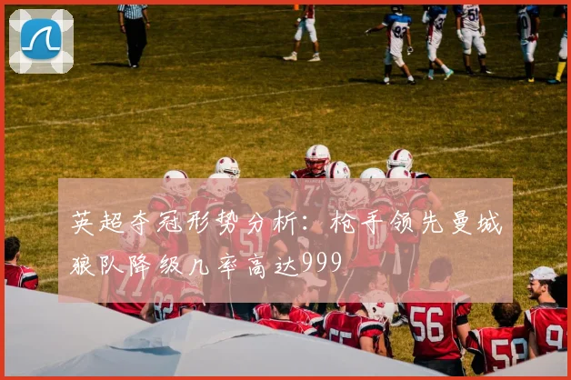 英超夺冠形势分析：枪手领先曼城狼队降级几率高达999