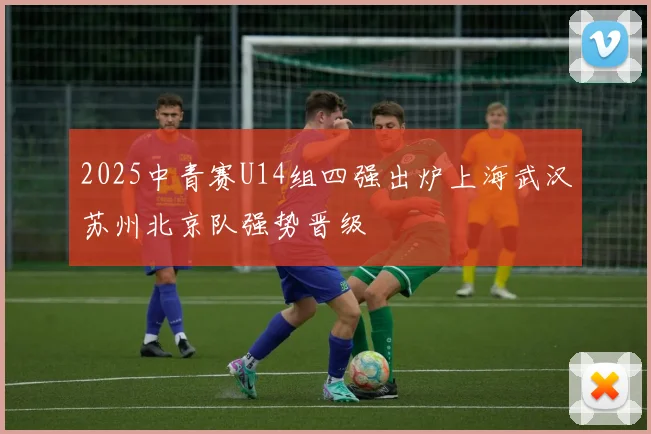 2025中青赛U14组四强出炉上海武汉苏州北京队强势晋级
