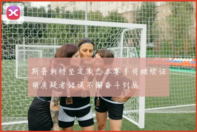 斯普利特坚定表态本赛季将继续证明质疑者错误不懈奋斗到底