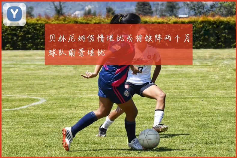贝林厄姆伤情堪忧或将缺阵两个月球队前景堪忧
