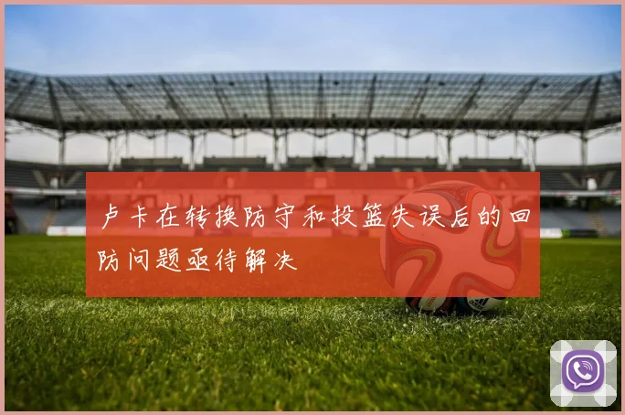 卢卡在转换防守和投篮失误后的回防问题亟待解决