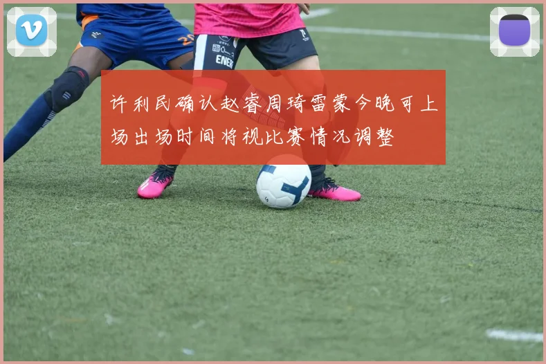 许利民确认赵睿周琦雷蒙今晚可上场出场时间将视比赛情况调整