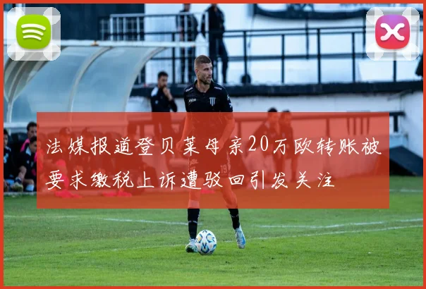 法媒报道登贝莱母亲20万欧转账被要求缴税上诉遭驳回引发关注