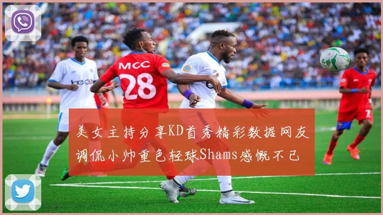 美女主持分享KD首秀精彩数据网友调侃小帅重色轻球Shams感慨不已